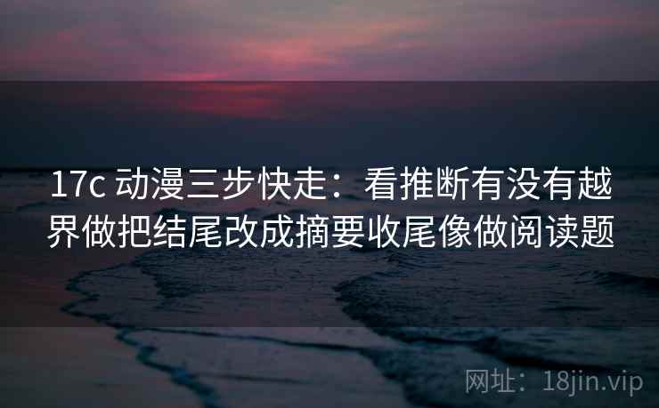 17c 动漫三步快走:看推断有没有越界做把结尾改成摘要收尾像做阅读题 17c 动漫三步快走:看推断有没有越界做把结尾改成摘要收尾像做阅读题