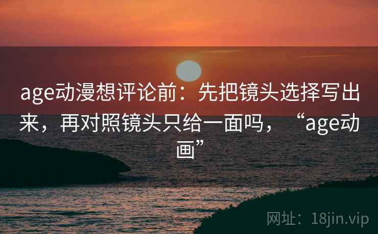 age动漫想评论前：先把镜头选择写出来，再对照镜头只给一面吗，“age动画”