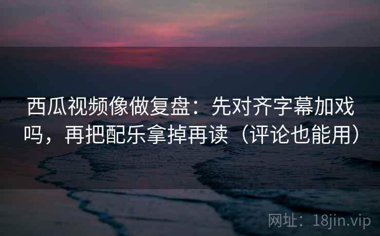 西瓜视频像做复盘：先对齐字幕加戏吗，再把配乐拿掉再读（评论也能用）