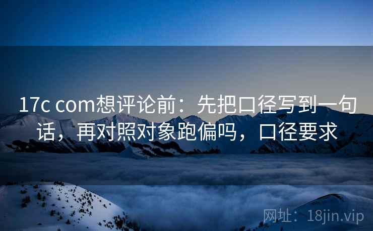 17c com想评论前：先把口径写到一句话，再对照对象跑偏吗，口径要求