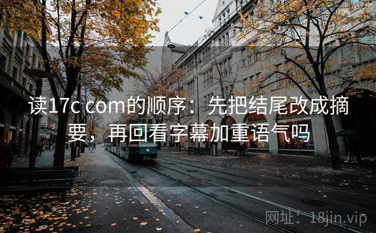 读17c com的顺序：先把结尾改成摘要，再回看字幕加重语气吗