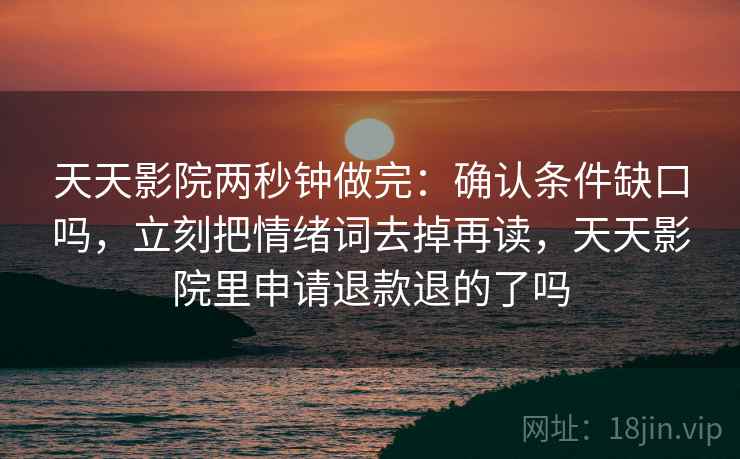 天天影院两秒钟做完：确认条件缺口吗，立刻把情绪词去掉再读，天天影院里申请退款退的了吗