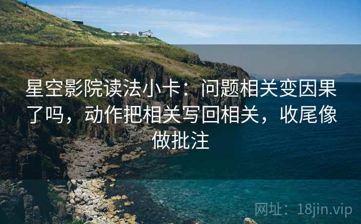 星空影院读法小卡：问题相关变因果了吗，动作把相关写回相关，收尾像做批注