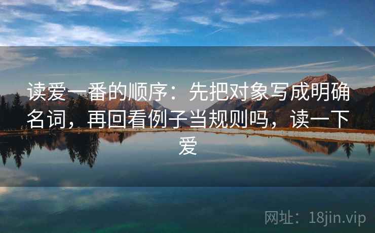 读爱一番的顺序：先把对象写成明确名词，再回看例子当规则吗，读一下爱