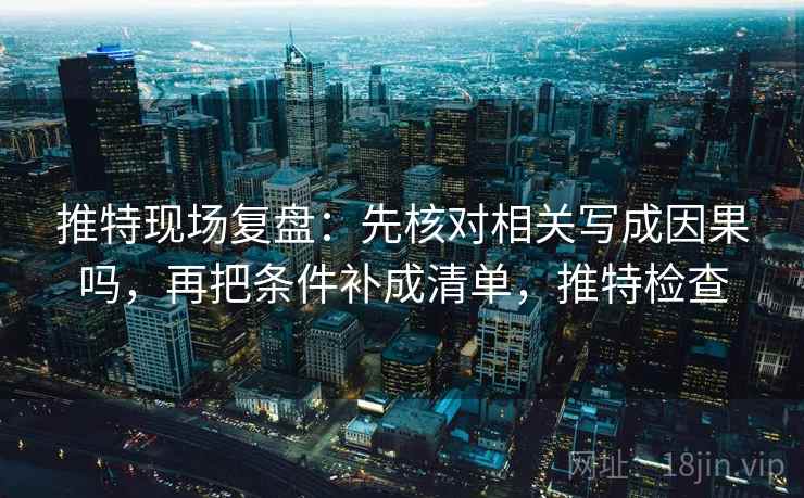 推特现场复盘：先核对相关写成因果吗，再把条件补成清单，推特检查