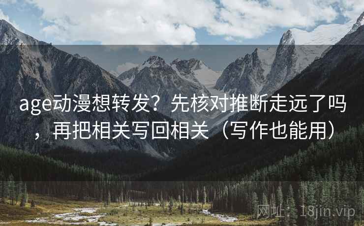age动漫想转发？先核对推断走远了吗，再把相关写回相关（写作也能用）