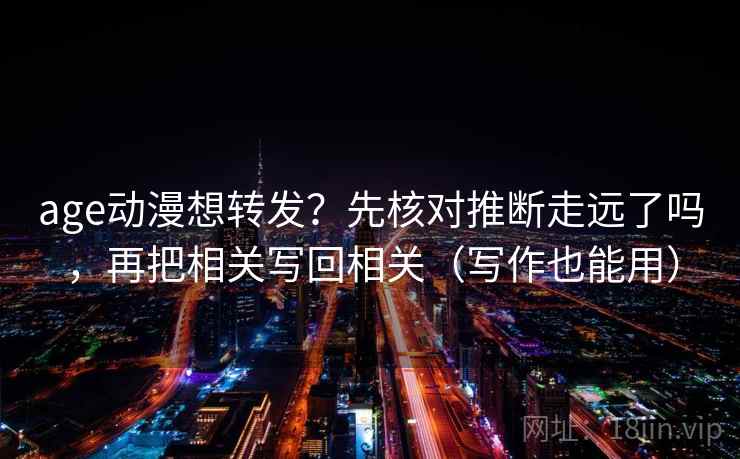 age动漫想转发？先核对推断走远了吗，再把相关写回相关（写作也能用）