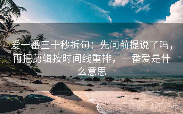 爱一番三十秒拆句：先问前提说了吗，再把剪辑按时间线重排，一番爱是什么意思
