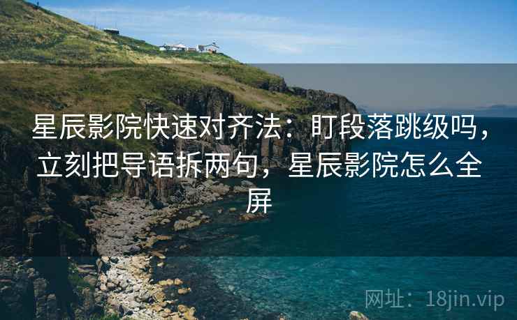 星辰影院快速对齐法：盯段落跳级吗，立刻把导语拆两句，星辰影院怎么全屏