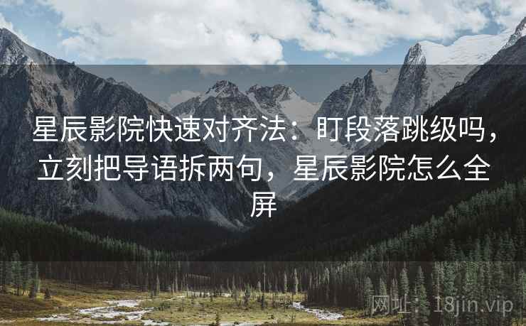星辰影院快速对齐法：盯段落跳级吗，立刻把导语拆两句，星辰影院怎么全屏