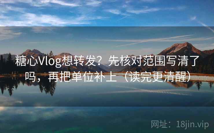 糖心Vlog想转发？先核对范围写清了吗，再把单位补上（读完更清醒）