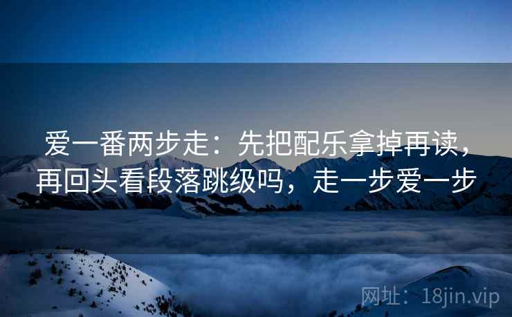 爱一番两步走：先把配乐拿掉再读，再回头看段落跳级吗，走一步爱一步