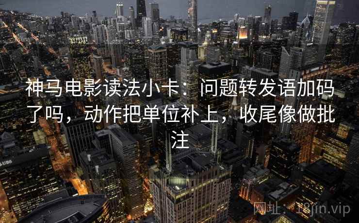 神马电影读法小卡：问题转发语加码了吗，动作把单位补上，收尾像做批注