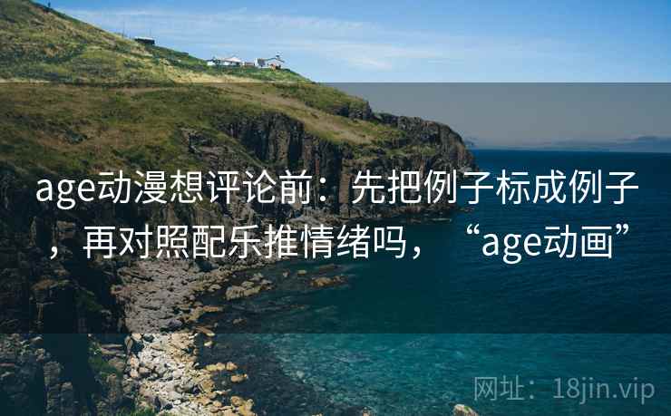 age动漫想评论前：先把例子标成例子，再对照配乐推情绪吗，“age动画”