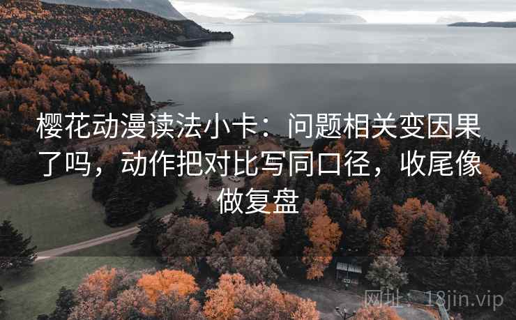 樱花动漫读法小卡：问题相关变因果了吗，动作把对比写同口径，收尾像做复盘