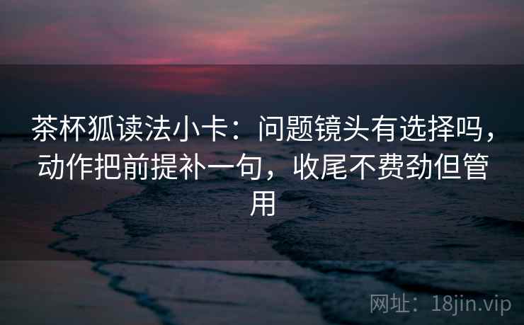 茶杯狐读法小卡：问题镜头有选择吗，动作把前提补一句，收尾不费劲但管用