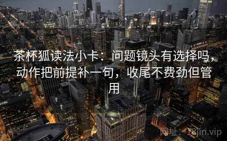 茶杯狐读法小卡：问题镜头有选择吗，动作把前提补一句，收尾不费劲但管用