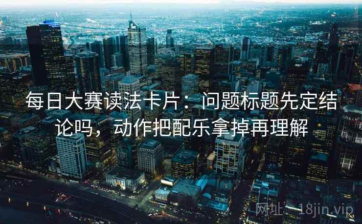 每日大赛读法卡片:问题标题先定结论吗,动作把配乐拿掉再理解 每日大赛读法卡片:问题标题先定结论吗,动作把配乐拿掉再理解