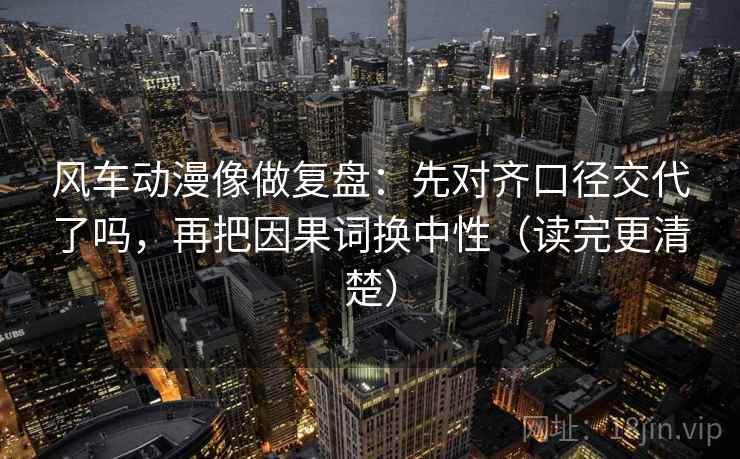 风车动漫像做复盘：先对齐口径交代了吗，再把因果词换中性（读完更清楚）