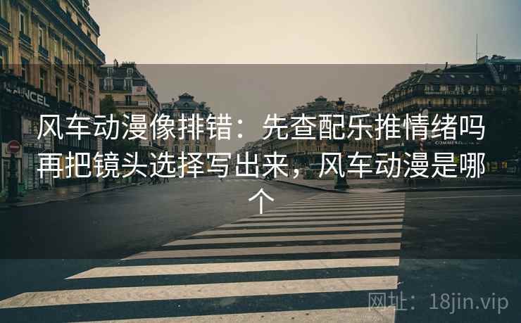 风车动漫像排错：先查配乐推情绪吗再把镜头选择写出来，风车动漫是哪个