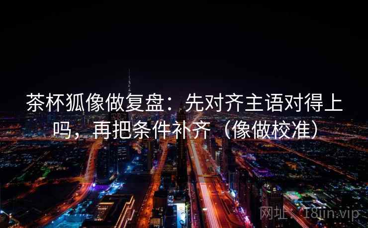 茶杯狐像做复盘:先对齐主语对得上吗,再把条件补齐(像做校准) 茶杯狐像做复盘:先对齐主语对得上吗,再把条件补齐(像做校准)