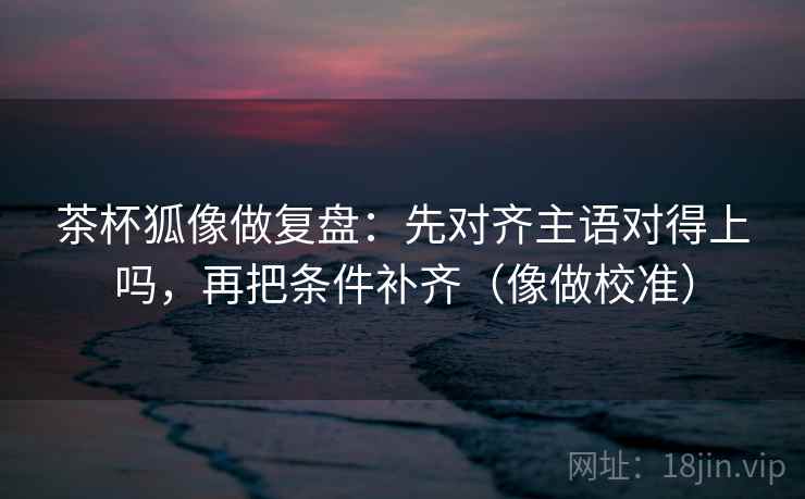 茶杯狐像做复盘:先对齐主语对得上吗,再把条件补齐(像做校准) 茶杯狐像做复盘:先对齐主语对得上吗,再把条件补齐(像做校准)