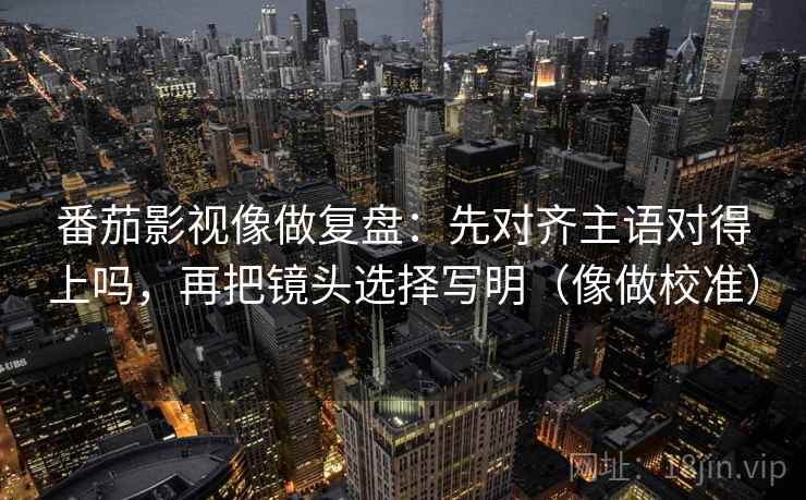 番茄影视像做复盘:先对齐主语对得上吗,再把镜头选择写明(像做校准) 番茄影视像做复盘:先对齐主语对得上吗,再把镜头选择写明(像做校准)