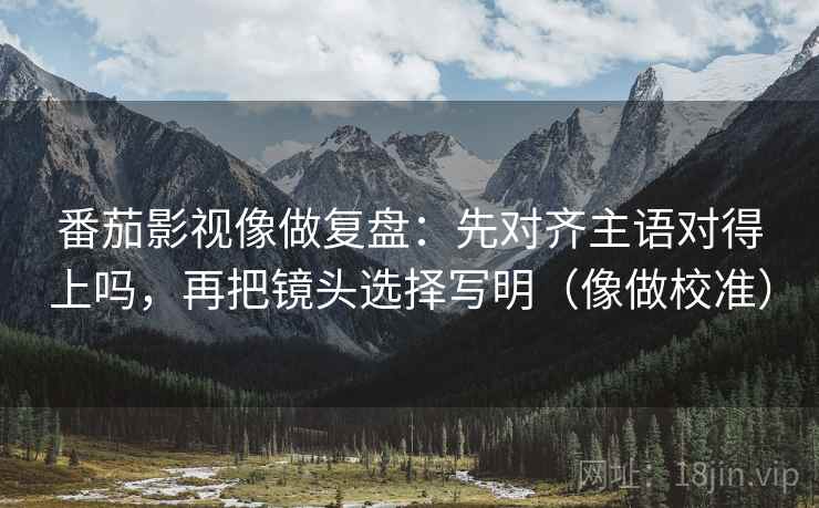 番茄影视像做复盘:先对齐主语对得上吗,再把镜头选择写明(像做校准) 番茄影视像做复盘:先对齐主语对得上吗,再把镜头选择写明(像做校准)