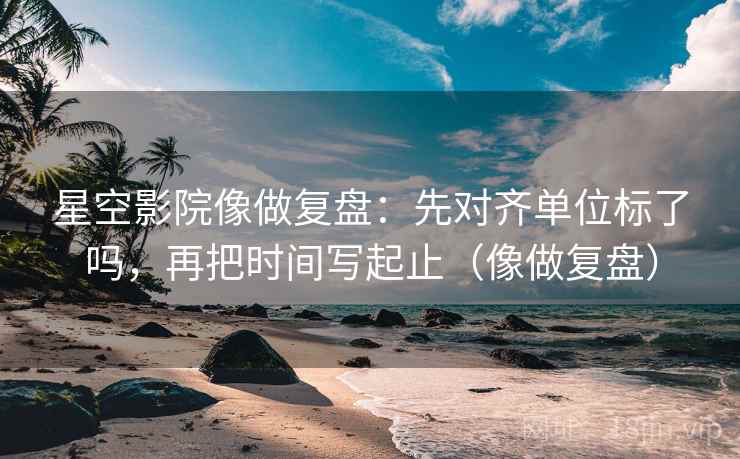 星空影院像做复盘：先对齐单位标了吗，再把时间写起止（像做复盘）