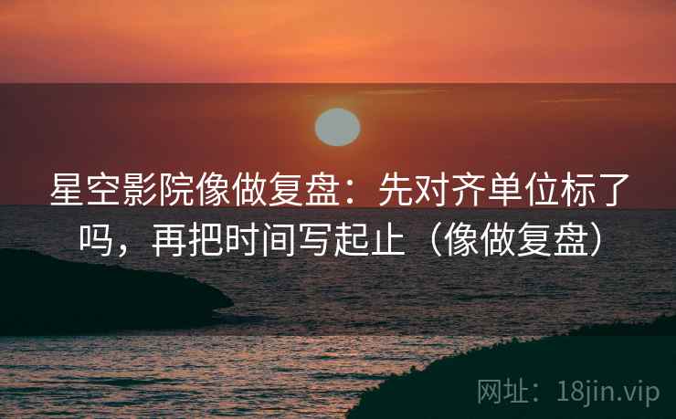 星空影院像做复盘:先对齐单位标了吗,再把时间写起止(像做复盘) 星空影院像做复盘:先对齐单位标了吗,再把时间写起止(像做复盘)
