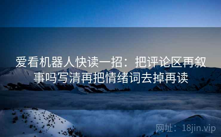 爱看机器人快读一招:把评论区再叙事吗写清再把情绪词去掉再读 爱看机器人快读一招:把评论区再叙事吗写清再把情绪词去掉再读