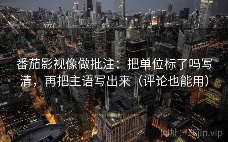 番茄影视像做批注：把单位标了吗写清，再把主语写出来（评论也能用）