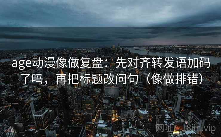 age动漫像做复盘:先对齐转发语加码了吗,再把标题改问句(像做排错) age动漫像做复盘:先对齐转发语加码了吗,再把标题改问句(像做排错)