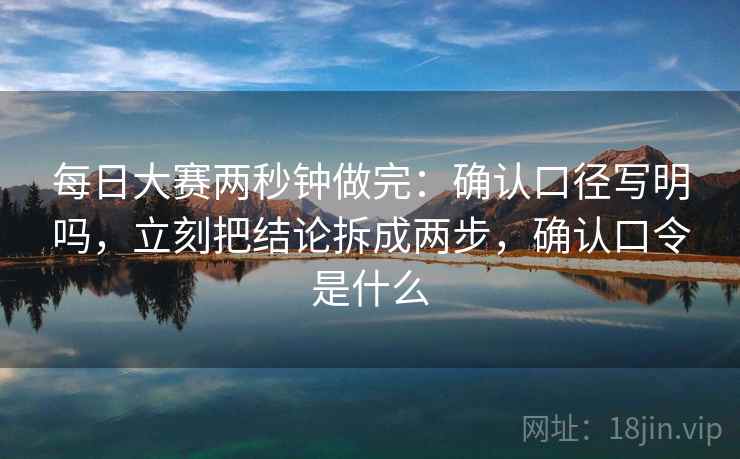 每日大赛两秒钟做完:确认口径写明吗,立刻把结论拆成两步,确认口令是什么 每日大赛两秒钟做完:确认口径写明吗,立刻把结论拆成两步,确认口令是什么