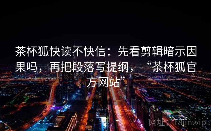 茶杯狐快读不快信:先看剪辑暗示因果吗,再把段落写提纲,“茶杯狐官方网站” 茶杯狐快读不快信:先看剪辑暗示因果吗,再把段落写提纲,“茶杯狐官方网站”