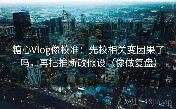 糖心Vlog像校准:先校相关变因果了吗,再把推断改假设(像做复盘) 糖心Vlog像校准:先校相关变因果了吗,再把推断改假设(像做复盘)