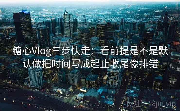 糖心Vlog三步快走：看前提是不是默认做把时间写成起止收尾像排错