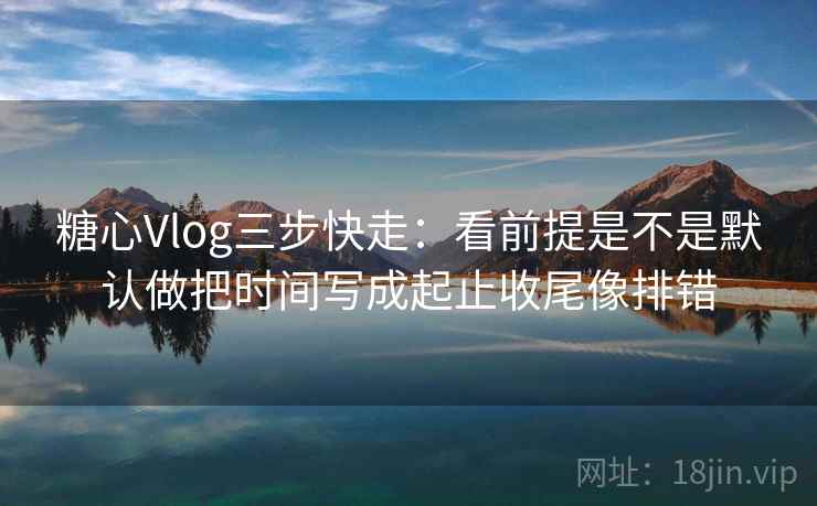 糖心Vlog三步快走：看前提是不是默认做把时间写成起止收尾像排错