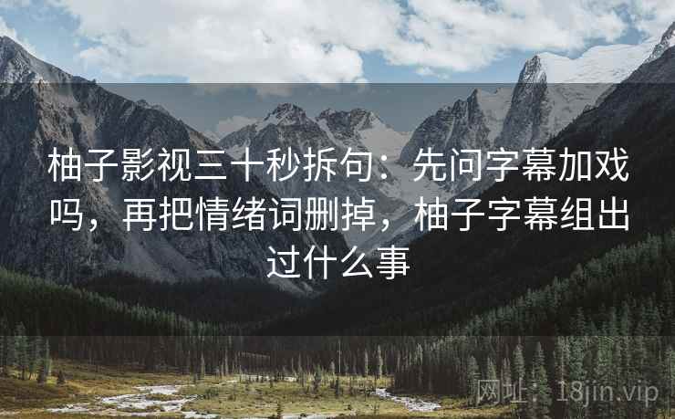 柚子影视三十秒拆句：先问字幕加戏吗，再把情绪词删掉，柚子字幕组出过什么事