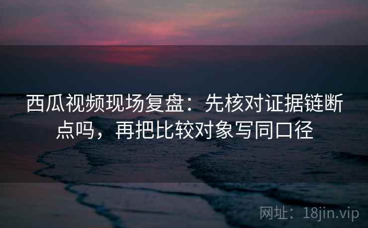 西瓜视频现场复盘:先核对证据链断点吗,再把比较对象写同口径 西瓜视频现场复盘:先核对证据链断点吗,再把比较对象写同口径