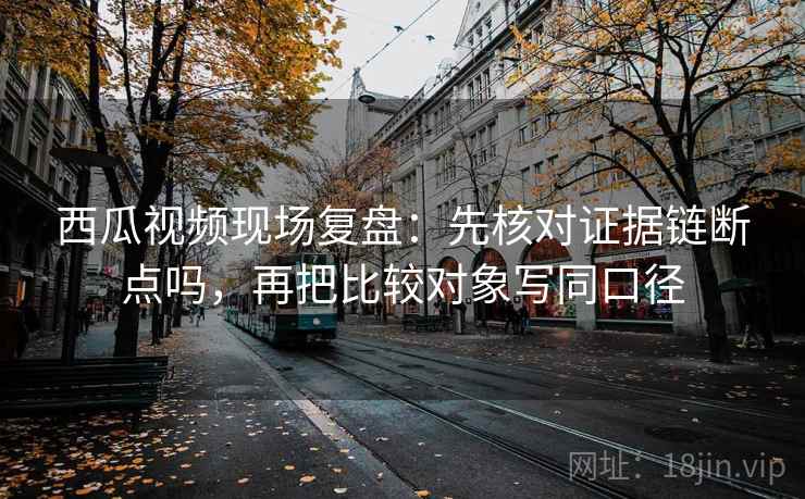 西瓜视频现场复盘:先核对证据链断点吗,再把比较对象写同口径 西瓜视频现场复盘:先核对证据链断点吗,再把比较对象写同口径