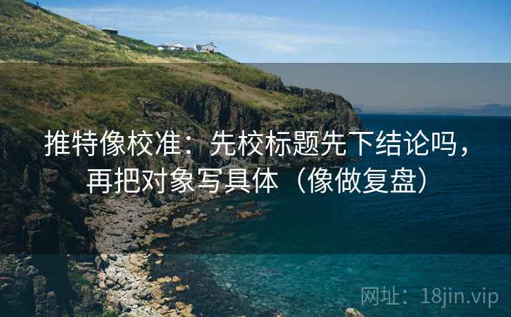 推特像校准:先校标题先下结论吗,再把对象写具体(像做复盘) 推特像校准:先校标题先下结论吗,再把对象写具体(像做复盘)