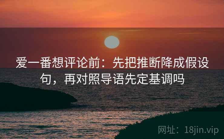 爱一番想评论前：先把推断降成假设句，再对照导语先定基调吗