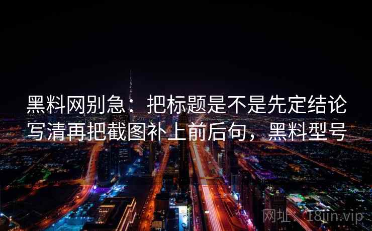 黑料网别急:把标题是不是先定结论写清再把截图补上前后句,黑料型号 黑料网别急:把标题是不是先定结论写清再把截图补上前后句,黑料型号