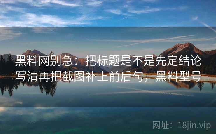 黑料网别急:把标题是不是先定结论写清再把截图补上前后句,黑料型号 黑料网别急:把标题是不是先定结论写清再把截图补上前后句,黑料型号