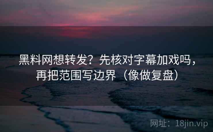 黑料网想转发？先核对字幕加戏吗，再把范围写边界（像做复盘）