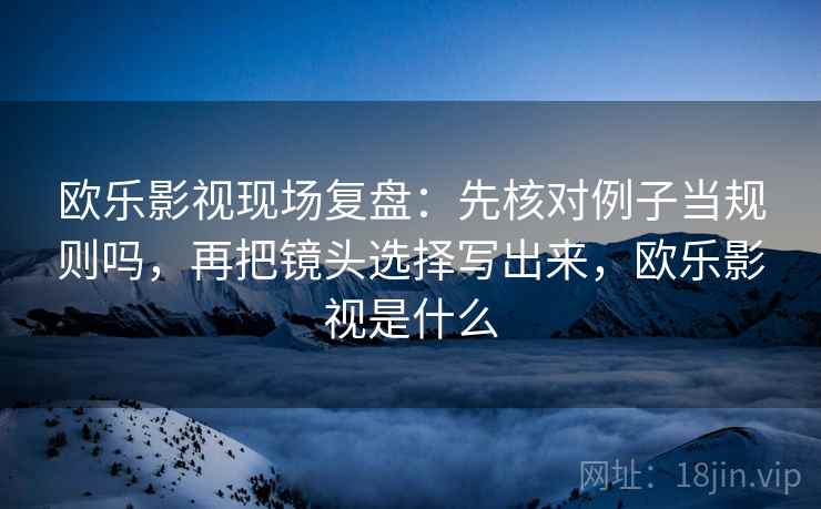 欧乐影视现场复盘:先核对例子当规则吗,再把镜头选择写出来,欧乐影视是什么 欧乐影视现场复盘:先核对例子当规则吗,再把镜头选择写出来,欧乐影视是什么