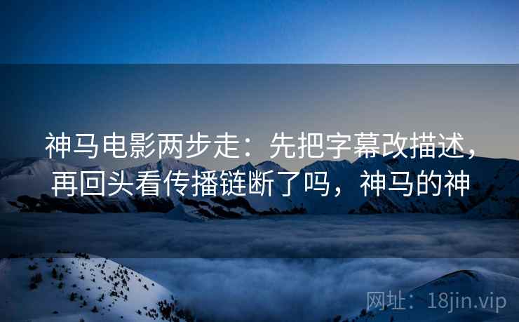 神马电影两步走：先把字幕改描述，再回头看传播链断了吗，神马的神