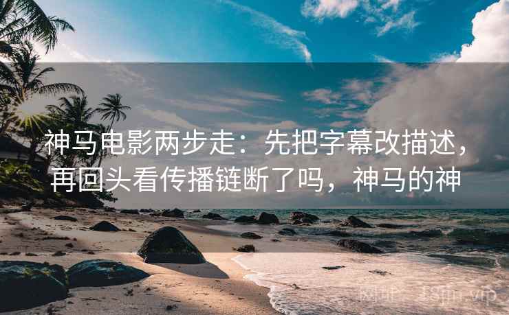 神马电影两步走:先把字幕改描述,再回头看传播链断了吗,神马的神 神马电影两步走:先把字幕改描述,再回头看传播链断了吗,神马的神