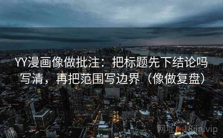 YY漫画像做批注:把标题先下结论吗写清,再把范围写边界(像做复盘) YY漫画像做批注:把标题先下结论吗写清,再把范围写边界(像做复盘)